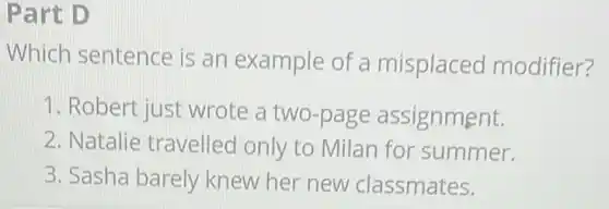 Part D
Which sentence is an example of a misplaced modifier?
1. Robert just wrote a two-page assignment.
2. Natalie travelled only to Milan for summer.
3. Sasha barely knew her new classmates.