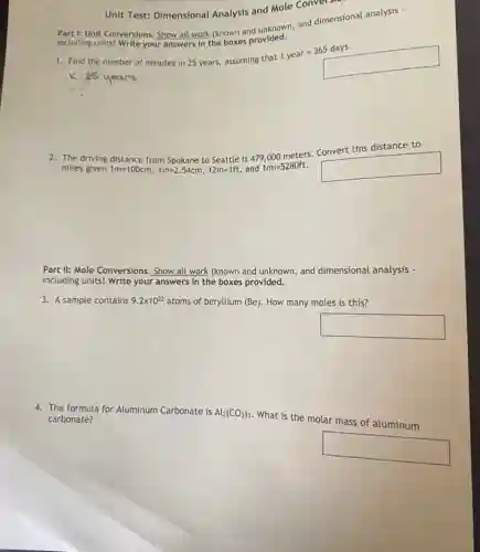 Part I: Unit Conversions.Show all work (known and unknown, and dimensional analysis -
including units! Write your answers in the boxes provided.
Unit Test: Dimensional Analysis and Mole Convers
1. Find the number of minutes in 25 years, assuming that
1year=365days
K:25 years
2. The driving distance from Spokane to Seattle is 479,000 meters. Convert this distance to
miles given 1m=100cm,1in=2.54cm,12in=1ft, and 1mi=5280ft square
Part II: Mole Conversions . Show all work (known and unknown, and dimensional analysis -
including units! Write your answers in the boxes provided.
3. A sample contains 9.2times 10^22 atoms of beryllium (Be)How many moles is this?
square
4. The formula for Aluminum Carbonate is Al_(2)(CO_(3))_(3)
What is the molar mass of aluminum carbonate?
square