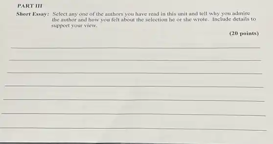 PART III
Short Essay: Select any one of the authors you have read in this unit and tell why you admire
the author and how you felt about the selection he or she wrote. Include details to
support your view.
(20 points)
__