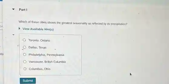 Part I
Which of these cities shows the greatest seasonality as reflected by its precipitation?
View Available Hint(s)
Toronto, Ontario
Dallas, Texas
Philadelphia, Pennsylvania
Vancouver, British Columbia
Columbus, Ohio