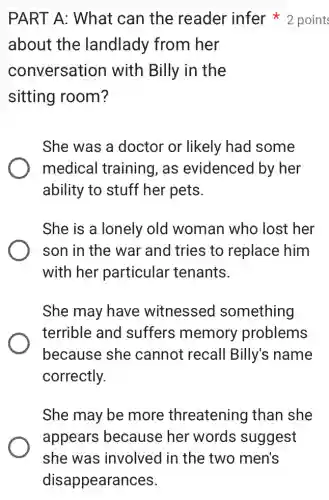 PART A: What can the reader infer 2 point
about the landlady from her
conversation with Billy in the
sitting room?
She was a doctor or likely had some
medical training , as evidenced by her
ability to stuff her pets.
She is a lonely old woman who lost her
son in the war and tries to replace him
with her particular tenants.
She may have witnessed something
terrible and suffers memory problems
because she cannot recall Billy's name
correctly.
She may be more threatening than she
appears because her words suggest
