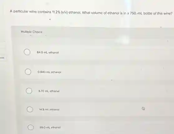 A particular wine contains 11.2% (v/v) ethanol. What volume of ethanol is in a 750.-mL bottle of this wine?
Multiple Choice
84.0 mL ethanol
0.840 mL ethanol
6.70 mL ethanol
14.9 mL ethanol
890 mLethanol