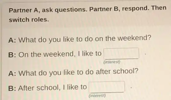 Partner A, ask questions. Partner B respond. Then
switch roles.
A: What do you like to do on the weekend?
B: On the weekend I like to square
(interest)
A: What do you like to do after school?
B: After school, I like to square
(interest)