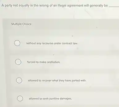 A party not equally in the wrong of an illegal agreement will generally be __
Multiple Choice
without any recourse under contract law.
forced to make restitution
allowed to recover what they have parted with.
allowed to seek punitive damages.