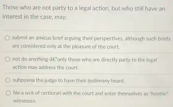 Those who are not party to a legal action, but who still have an
interest in the case, may:
submit an amicus brief arguing their perspectives although such briefs
are considered only at the pleasure of the court.
not do anything-âe"only those who are directly party to the legal
action may address the court.
subpoena the judge to have their testimony heard.
file a writ of certiorari with the court and enter themselves as "hostile"
witnesses.