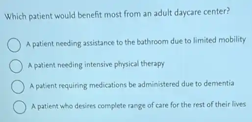 Which patient would benefit most from an adult daycare center?
A patient needing assistance to the bathroom due to limited mobility
A patient needing intensive physical therapy
A patient requiring medications be administered due to dementia
A patient who desires complete range of care for the rest of their lives