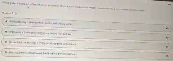 Which patient care plan reflects the best integration of urinary and integumentary health maintenance for an incontinent, immobile patient?
Answers: A-D
A Encourage high-caffeine intake to stimulate urinary output
B Implement a toileting and hygiene schedule with skincare
C Restrict fluid intake after 6 PM to avoid nighttime incontinence
D Use adult briefs and decrease fluid intake to prevent accidents