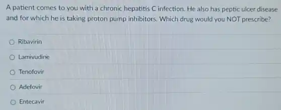 A patient comes to you with a chronic hepatitis C infection. He also has peptic ulcer disease
and for which he is taking proton pump inhibitors. Which drug would you NOT prescribe?
Ribavirin
Lamivudine
Tenofovir
Adefovir
Entecavir