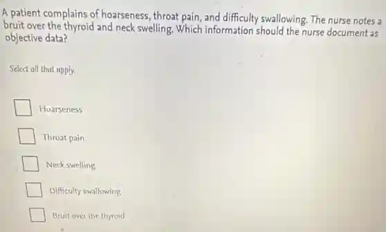 A patient complains of hoarseness, throat pain, and difficulty swallowing. The nurse notes a
bruit over the thyroid and neck swelling. Which information should the nurse document as
objective data?
Select all that apply.
Hoarseness
Throat pain
Neck swelling
Difficulty swallowing
Bruit over the thyroid