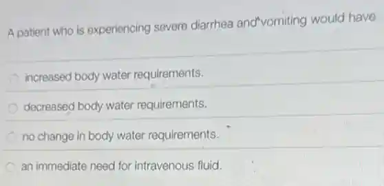 A patient who is experiencing severe diarrhea and vomiting would have
increased body water requirements.
decreased body water requirements.
no change in body water requirements.
an immediate need for intravenous fluid.