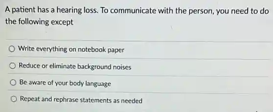 A patient has a hearing loss. To communicate with the person, you need to do
the following except
Write everything on notebook paper
Reduce or eliminate background noises
Be aware of your body language
Repeat and rephrase statements as needed