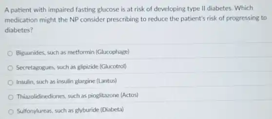 A patient with impaired fasting glucose is at risk of developing type II diabetes. Which
medication might the NP consider prescribing to reduce the patient's risk of progressing to
diabetes?
Biguanides, such as metformin (Glucophage)
Secretagogues, such as glipizide (Glucotrol)
Insulin, such as insulin glargine (Lantus)
Thiazolidinediones, such as pioglitazone (Actos)
Sulfonylureas, such as glyburide (Diabeta)