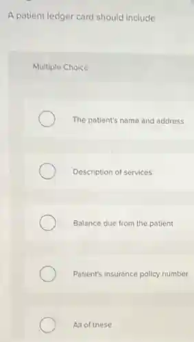 A patient ledger card should include
Multiple Choice
The patient's name and address
Description of services
Balance due from the patient
Patient's insurance policy number
All of these