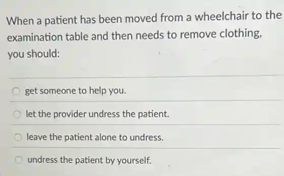 When a patient has been moved from a wheelchair to the
examination table and then needs to remove clothing,
you should:
get someone to help you.
let the provider undress the patient.
leave the patient alone to undress.
undress the patient by yourself.