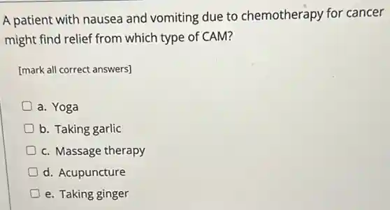 A patient with nausea and vomiting due to chemotherapy for cancer
might find relief from which type of CAM?
[mark all correct answers]
a. Yoga
D b. Taking garlic
c. Massage therapy
D d. Acupuncture
D e. Taking ginger
