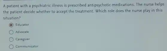 A patient with a psychiatric illness is prescribed antipsychotic medications.The nurse helps
the patient decide whether to accept the treatment. Which role does the nurse play in this
situation?
C Educator
Advocate
Caregiver
Communicator