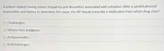 A patient reports having urinary frequency and discomfort associated with urination. After a careful physical
examination and history to determine the cause, the NP should prescribe a medication from which drug class?
Cholinergics
Urinary tract analgesics
Antispasmodics
Anticholinergics