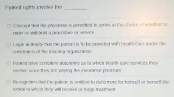 Patient rights involve the __
Concept that the physician is permitted to arrive at the choice of whether to
order or withhold a procedure or service
Legal authority that the patient is to be provided with health care under the
constraints of the insuring organization
Patient have complete autonomy as to which health care services they
receive since they are paying the insurance premium
Recognition that the patient is entitled to determine for himself or herself the
extent to which they will receive or forgo treatment
