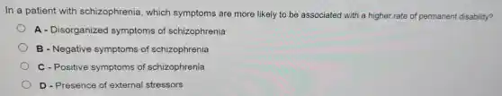 In a patient with schizophrenia which symptoms are more likely to be associated with a higher rate of permanent disability?
A - Disorganized symptoms of schizophrenia
B - Negative symptoms of schizophrenia
C - Positive symptoms of schizophrenia
D - Presence of external stressors