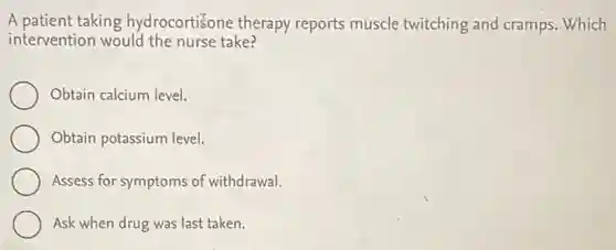 A patient taking hydrocortiSone therapy reports muscle twitching and cramps. Which
intervention would the nurse take?
Obtain calcium level.
Obtain potassium level.
Assess for symptoms of withdrawal.
Ask when drug was last taken.
