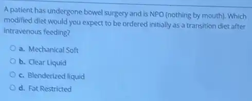 A patient has undergone bowel surgery and is NPO (nothing by mouth)Which
modified diet would you expect to be ordered initially as a transition diet after
intravenous feeding?
a. Mechanical Soft
b. Clear Liquid
c. Blenderized liquid
d. Fat Restricted