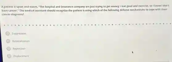 A patient is upset and states, "The hospital and insurance company are just trying to get money. I eat good and exercise, so I know I don't
have cancer." The medical assistant should recognize the patient is using which of the following defense mechanisms to cope with their
cancer diagnosis?
Suppression
Rationalization
Repression
Displacement