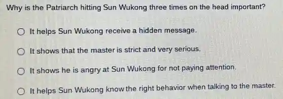 Why is the Patriarch hitting Sun Wukong three times on the head important?
It helps Sun Wukong receive a hidden message.
It shows that the master is strict and very serious.
It shows he is angry at Sun Wukong for not paying attention.
It helps Sun Wukong know the right behavior when talking to the master.
