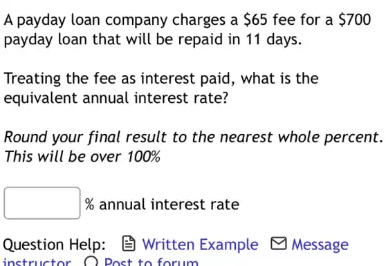 A payday loan company charges a 65 fee for a 700
payday loan that will be repaid in 11 days.
Treating the fee as interest paid , what is the
equivalent annual interest rate?
Round your final result to the nearest whole percent.
This will be over 100%
square % % annual interest rate