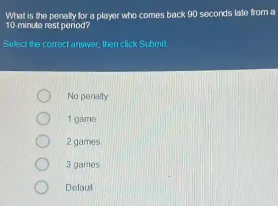 What is the penalty for a player who comes back 90 seconds late from a
10-minute rest period?
Select the correct answer then click Submit.
No penalty
1 game
2 games
3 games
Default