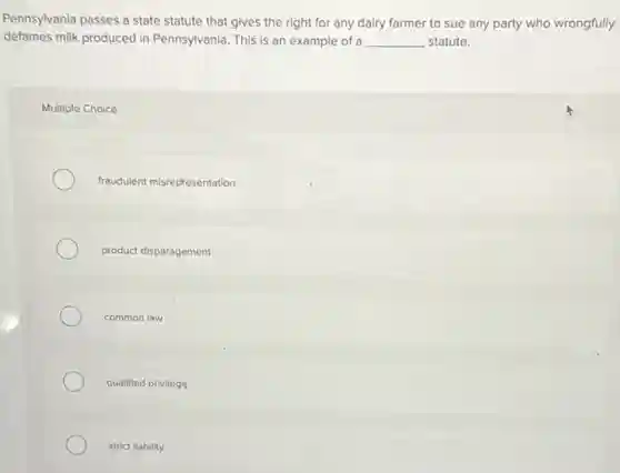 Pennsylvania passes a state statute that gives the right for any dairy farmer to sue any party who wrongfully
defames milk produced in Pennsylvania. This is an example of a __ statute.
Multiple Choice
fraudulent misrepresentation
product disparagement
common law
qualified privilege
strict liability