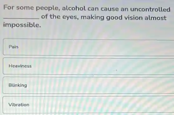 For some people alcohol can cause an uncontrolled
__ of the eyes, making good vision almost
impossible.
Pain
Heaviness
Blinking
Vibration