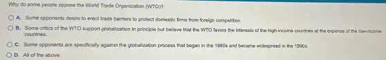 Why do some people oppose the World Trade Organization (WTO)?
A. Some opponents desire to erect trade barriers to protect domestic firms from foreign competition.
B. Some critics of the WTO support globalization in principle but believe that the WTO favors the interests of the high-income countries at the expense of the low-income
countries.
C. Some opponents are specifically against the globalization process that began in the 1980s and became widespread in the 1990s.
D. All of the above.