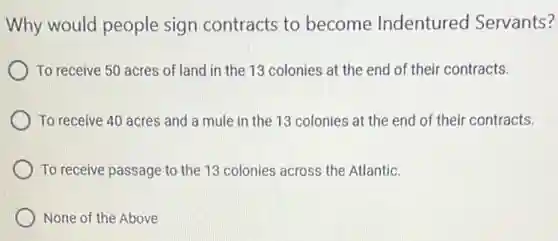 Why would people sign contracts to become Indentured Servants?
To receive 50 acres of land in the 13 colonies at the end of their contracts.
To receive 40 acres and a mule in the 13 colonies at the end of their contracts.
To receive passage to the 13 colonies across the Atlantic.
None of the Above