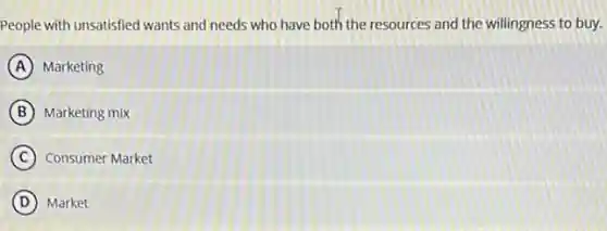 People with unsatisfied wants and needs who have both the resources and the willingness to buy.
A Marketing
B Marketing mix
C Consumer Market
D Market