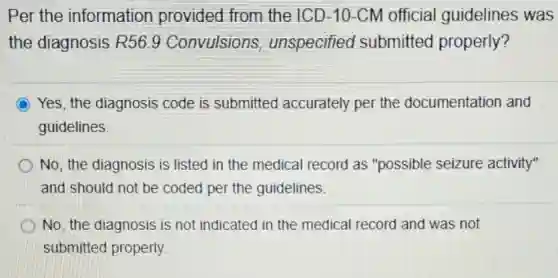 Per the information provided from the ICD-10-CM official guidelines was
the diagnosis R56.9 Convulsions unspecified submitted properly?
Yes, the diagnosis code is submitted accurately per the documentation and
guidelines
No, the diagnosis is listed in the medical record as "possible seizure activity"
and should not be coded per the guidelines.
No, the diagnosis is not indicated in the medical record and was not
submitted properly.
