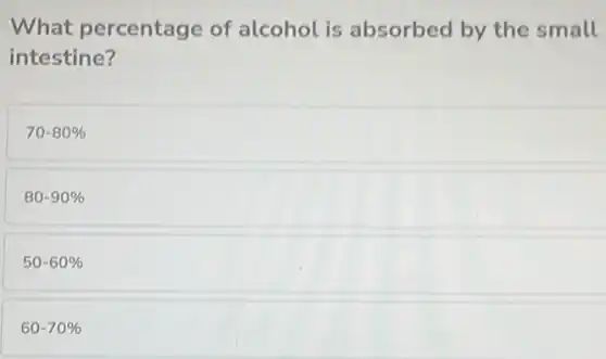 What percentage of alcohol is absorbed by the small
intestine?
70-80%
80-90%
50-60%
60-70%