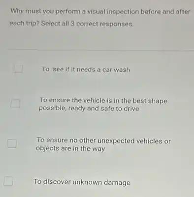 Why must you perform a visual inspection before and after
each trip? Select all 3 correct responses.
To see if it needs a car wash
To ensure the vehicle is in the best shape
possible, ready and safe to drive
To ensure no other unexpected vehicles or
objects are in the way
To discover unknown damage