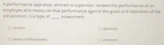 A performance appraisal, wherein a supervisor reviews the performance of an
employee and measures that performance against the goals and objectives of the
job position, is a type of __ assessment.
process
dynamics
levels of effectiveness
attributes