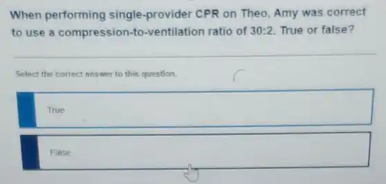 When performing single-provider CPR on Theo , Amy was correct
to use a compression-to -ventilation ratio of 30:2 True or false?
Select the correct answer to this question.
True
square