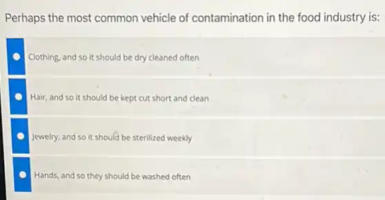 Perhaps the most common vehicle of contamination in the food industry is:
Clothing, and so it should be dry cleaned often
Hair, and so it should be kept cut short and clean
Jewelry, and so it should be sterilized weekly
Hands, and so they should be washed often