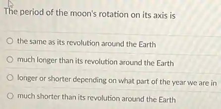 The period of the moon's rotation on its axis is
the same as its revolution around the Earth
much longer than its revolution around the Earth
longer or shorter depending on what part of the year we are in
much shorter than its revolution around the Earth