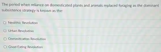 The period when reliance on domesticated plants and animals replaced foraging as the dominant
subsistence strategy is known as the:
Neolithic Revolution
Urban Revolution
Domestication Revolution
Good Eating Revolution