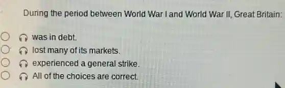 During the period between World War I and World War II Great Britain:
was in debt.
lost many of its markets.
experienced a general strike
All of the choices are correct.