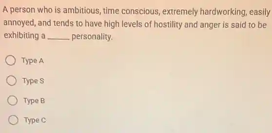A person who is ambitious, time conscious, extremely hardworking, easily
annoyed, and tends to have high levels of hostility and anger is said to be
exhibiting a __ personality.
Type A
Type S
Type B
Type C