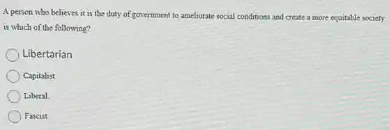 A person who believes it is the duty of government to ameliorate social conditions and create a more equitable society
is which of the following?
Libertarian
Capitalist
Liberal
Fascist