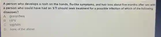 A person who develops a rash on the hands, flu-like symptoms and hair loss about five months after sex with
a person who could have had an STI should seek treatment for a possible infection of which of the following
diseases?
A. gonorrhea
B. HPV
C. syphilis
D. none of the above