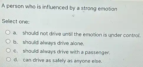 A person who is influenced by a strong emotion
Select one:
a. should not drive until the emotion is under control.
b. should always drive alone.
c. should always drive with a passenger.
d. can drive as safely as anyone else.
