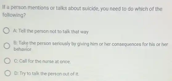 If a person mentions or talks about suicide you need to do which of the
following?
A: Tell the person not to talk that way
B: Take the person seriously by giving him or her consequences for his or her
behavior
C: Call for the nurse at once.
D: Try to talk the person out of it.