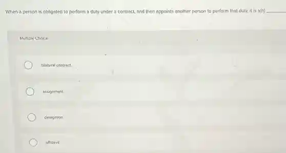 When a person is obligated to perform a duty under a contract.and then appoints another person to perform that duty, it is a(n) __
Multiple Choice
bilateral contract.
assignment.
delegation.
affidavit.