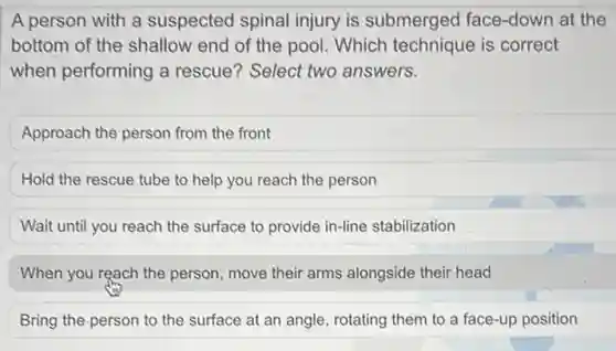 A person with a suspected spinal injury is submerged face -down at the
bottom of the shallow end of the pool Which technique is correct
when performing a rescue? Select two answers.
Approach the person from the front
Hold the rescue tube to help you reach the person
Wait until you reach the surface to provide in-line stabilization
When you reach the person, move their arms alongside their head
Bring the person to the surface at an angle, rotating them to a face-up position